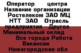 Оператор Call-центра › Название организации ­ Ростелеком ЗАО МЦ НТТ, ЗАО › Отрасль предприятия ­ Другое › Минимальный оклад ­ 17 000 - Все города Работа » Вакансии   . Нижегородская обл.,Нижний Новгород г.